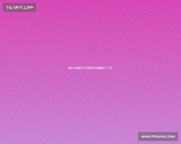 今日nba赛事2018,今日NBA赛事直播CCTV5